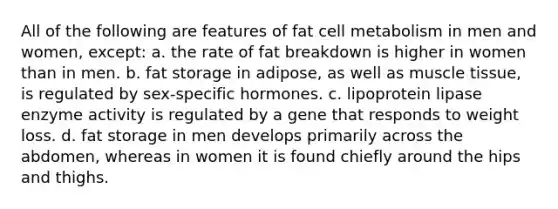 All of the following are features of fat cell metabolism in men and women, except: a. the rate of fat breakdown is higher in women than in men. b. fat storage in adipose, as well as <a href='https://www.questionai.com/knowledge/kMDq0yZc0j-muscle-tissue' class='anchor-knowledge'>muscle tissue</a>, is regulated by sex‐specific hormones. c. lipoprotein lipase enzyme activity is regulated by a gene that responds to weight loss. d. fat storage in men develops primarily across the abdomen, whereas in women it is found chiefly around the hips and thighs.