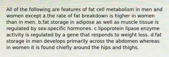 All of the following are features of fat cell metabolism in men and women except a.the rate of fat breakdown is higher in women than in men. b.fat storage in adipose as well as muscle tissue is regulated by sex-specific hormones. c.lipoprotein lipase enzyme activity is regulated by a gene that responds to weight loss. d.fat storage in men develops primarily across the abdomen whereas in women it is found chiefly around the hips and thighs.