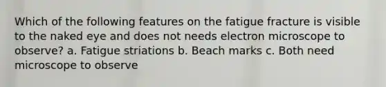 Which of the following features on the fatigue fracture is visible to the naked eye and does not needs electron microscope to observe? a. Fatigue striations b. Beach marks c. Both need microscope to observe