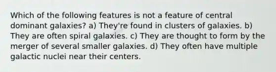 Which of the following features is not a feature of central dominant galaxies? a) They're found in clusters of galaxies. b) They are often spiral galaxies. c) They are thought to form by the merger of several smaller galaxies. d) They often have multiple galactic nuclei near their centers.