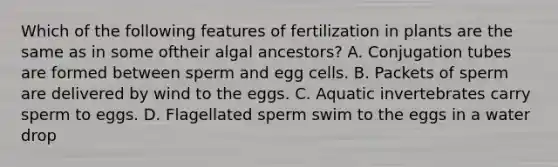 Which of the following features of fertilization in plants are the same as in some oftheir algal ancestors? A. Conjugation tubes are formed between sperm and egg cells. B. Packets of sperm are delivered by wind to the eggs. C. Aquatic invertebrates carry sperm to eggs. D. Flagellated sperm swim to the eggs in a water drop