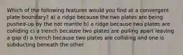 Which of the following features would you find at a convergent plate boundary? a) a ridge because the two plates are being pushed-up by the hot mantle b) a ridge because two plates are colliding c) a trench because two plates are pulling apart leaving a gap d) a trench because two plates are colliding and one is subducting beneath the other