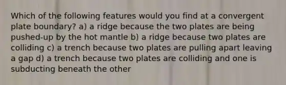 Which of the following features would you find at a convergent plate boundary? a) a ridge because the two plates are being pushed-up by the hot mantle b) a ridge because two plates are colliding c) a trench because two plates are pulling apart leaving a gap d) a trench because two plates are colliding and one is subducting beneath the other