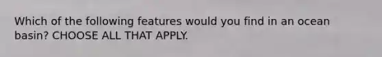 Which of the following features would you find in an ocean basin? CHOOSE ALL THAT APPLY.