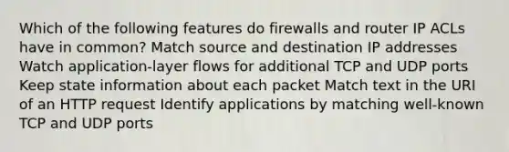 Which of the following features do firewalls and router IP ACLs have in common? Match source and destination IP addresses Watch application-layer flows for additional TCP and UDP ports Keep state information about each packet Match text in the URI of an HTTP request Identify applications by matching well-known TCP and UDP ports