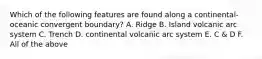 Which of the following features are found along a continental-oceanic convergent boundary? A. Ridge B. Island volcanic arc system C. Trench D. continental volcanic arc system E. C & D F. All of the above