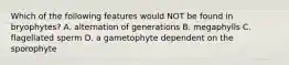 Which of the following features would NOT be found in bryophytes? A. alternation of generations B. megaphylls C. flagellated sperm D. a gametophyte dependent on the sporophyte