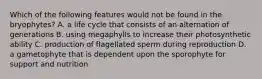 Which of the following features would not be found in the bryophytes? A. a life cycle that consists of an alternation of generations B. using megaphylls to increase their photosynthetic ability C. production of flagellated sperm during reproduction D. a gametophyte that is dependent upon the sporophyte for support and nutrition