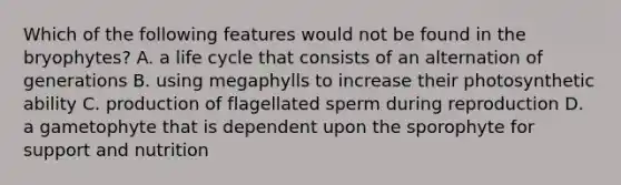 Which of the following features would not be found in the bryophytes? A. a life cycle that consists of an alternation of generations B. using megaphylls to increase their photosynthetic ability C. production of flagellated sperm during reproduction D. a gametophyte that is dependent upon the sporophyte for support and nutrition