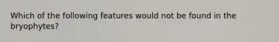 Which of the following features would not be found in the bryophytes?