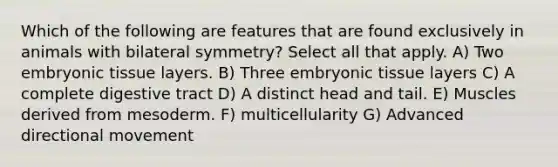 Which of the following are features that are found exclusively in animals with bilateral symmetry? Select all that apply. A) Two embryonic tissue layers. B) Three embryonic tissue layers C) A complete digestive tract D) A distinct head and tail. E) Muscles derived from mesoderm. F) multicellularity G) Advanced directional movement