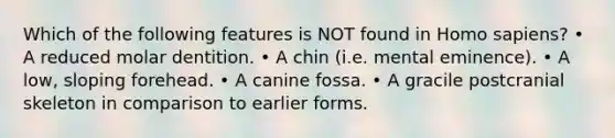 Which of the following features is NOT found in <a href='https://www.questionai.com/knowledge/k9aqcXDhxN-homo-sapiens' class='anchor-knowledge'>homo sapiens</a>? • A reduced molar dentition. • A chin (i.e. mental eminence). • A low, sloping forehead. • A canine fossa. • A gracile postcranial skeleton in comparison to earlier forms.