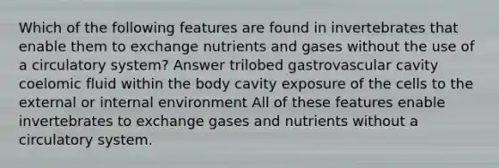 Which of the following features are found in invertebrates that enable them to exchange nutrients and gases without the use of a circulatory system? Answer trilobed gastrovascular cavity coelomic fluid within the body cavity exposure of the cells to the external or internal environment All of these features enable invertebrates to exchange gases and nutrients without a circulatory system.