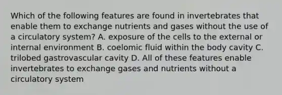 Which of the following features are found in invertebrates that enable them to exchange nutrients and gases without the use of a circulatory system? A. exposure of the cells to the external or internal environment B. coelomic fluid within the body cavity C. trilobed gastrovascular cavity D. All of these features enable invertebrates to exchange gases and nutrients without a circulatory system