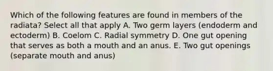 Which of the following features are found in members of the radiata? Select all that apply A. Two germ layers (endoderm and ectoderm) B. Coelom C. Radial symmetry D. One gut opening that serves as both a mouth and an anus. E. Two gut openings (separate mouth and anus)