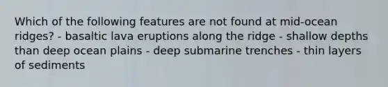 Which of the following features are not found at mid-ocean ridges? - basaltic lava eruptions along the ridge - shallow depths than deep ocean plains - deep submarine trenches - thin layers of sediments