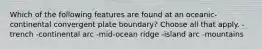 Which of the following features are found at an oceanic-continental convergent plate boundary? Choose all that apply. -trench -continental arc -mid-ocean ridge -island arc -mountains