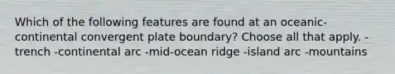 Which of the following features are found at an oceanic-continental convergent plate boundary? Choose all that apply. -trench -continental arc -mid-ocean ridge -island arc -mountains