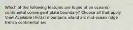 Which of the following features are found at an oceanic-continental convergent plate boundary? Choose all that apply. View Available Hint(s) mountains island arc mid-ocean ridge trench continental arc