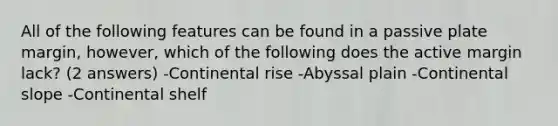 All of the following features can be found in a passive plate margin, however, which of the following does the active margin lack? (2 answers) -Continental rise -Abyssal plain -Continental slope -Continental shelf