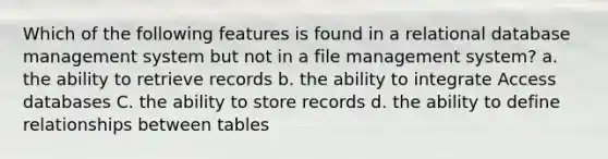 Which of the following features is found in a relational database management system but not in a file management system? a. the ability to retrieve records b. the ability to integrate Access databases C. the ability to store records d. the ability to define relationships between tables