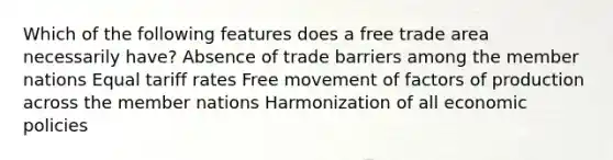 Which of the following features does a free trade area necessarily have? Absence of trade barriers among the member nations Equal tariff rates Free movement of factors of production across the member nations Harmonization of all economic policies