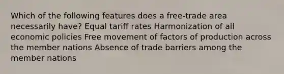 Which of the following features does a free-trade area necessarily have? Equal tariff rates Harmonization of all economic policies Free movement of factors of production across the member nations Absence of trade barriers among the member nations