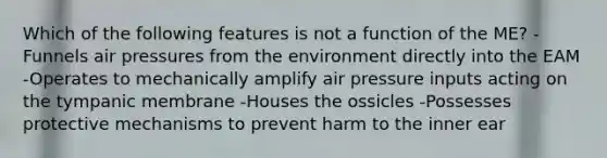 Which of the following features is not a function of the ME? -Funnels air pressures from the environment directly into the EAM -Operates to mechanically amplify air pressure inputs acting on the tympanic membrane -Houses the ossicles -Possesses protective mechanisms to prevent harm to the inner ear