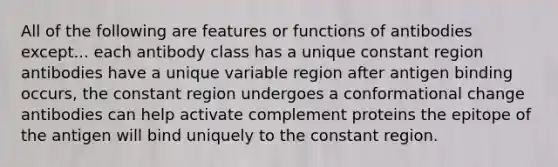 All of the following are features or functions of antibodies except... each antibody class has a unique constant region antibodies have a unique variable region after antigen binding occurs, the constant region undergoes a conformational change antibodies can help activate complement proteins the epitope of the antigen will bind uniquely to the constant region.