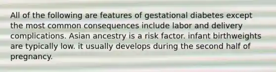 All of the following are features of gestational diabetes except the most common consequences include labor and delivery complications. Asian ancestry is a risk factor. infant birthweights are typically low. it usually develops during the second half of pregnancy.