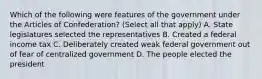 Which of the following were features of the government under the Articles of Confederation? (Select all that apply) A. State legislatures selected the representatives B. Created a federal income tax C. Deliberately created weak federal government out of fear of centralized government D. The people elected the president