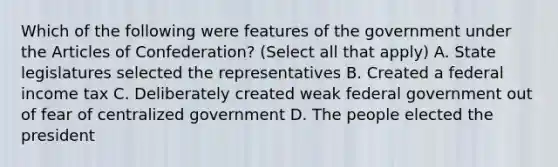 Which of the following were features of the government under the Articles of Confederation? (Select all that apply) A. State legislatures selected the representatives B. Created a federal income tax C. Deliberately created weak federal government out of fear of centralized government D. The people elected the president