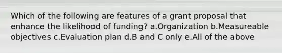 Which of the following are features of a grant proposal that enhance the likelihood of funding? a.Organization b.Measureable objectives c.Evaluation plan d.B and C only e.All of the above