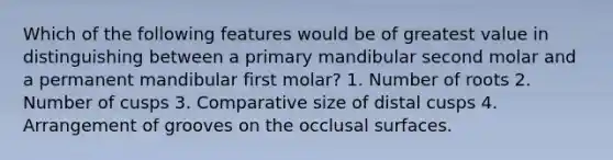 Which of the following features would be of greatest value in distinguishing between a primary mandibular second molar and a permanent mandibular first molar? 1. Number of roots 2. Number of cusps 3. Comparative size of distal cusps 4. Arrangement of grooves on the occlusal surfaces.