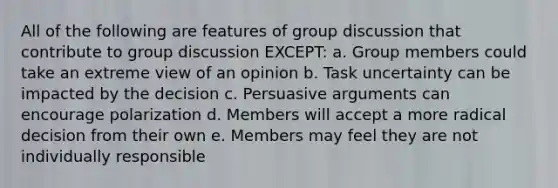 All of the following are features of group discussion that contribute to group discussion EXCEPT: a. Group members could take an extreme view of an opinion b. Task uncertainty can be impacted by the decision c. Persuasive arguments can encourage polarization d. Members will accept a more radical decision from their own e. Members may feel they are not individually responsible