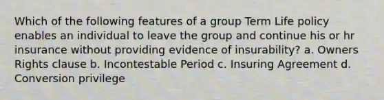 Which of the following features of a group Term Life policy enables an individual to leave the group and continue his or hr insurance without providing evidence of insurability? a. Owners Rights clause b. Incontestable Period c. Insuring Agreement d. Conversion privilege