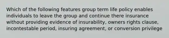 Which of the following features group term life policy enables individuals to leave the group and continue there insurance without providing evidence of insurability, owners rights clause, incontestable period, insuring agreement, or conversion privilege