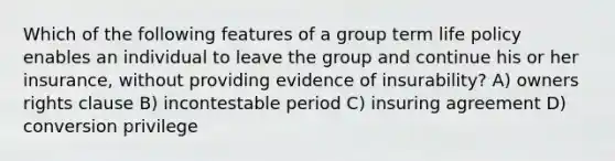 Which of the following features of a group term life policy enables an individual to leave the group and continue his or her insurance, without providing evidence of insurability? A) owners rights clause B) incontestable period C) insuring agreement D) conversion privilege