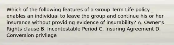 Which of the following features of a Group Term Life policy enables an individual to leave the group and continue his or her insurance without providing evidence of insurability? A. Owner's Rights clause B. Incontestable Period C. Insuring Agreement D. Conversion privilege