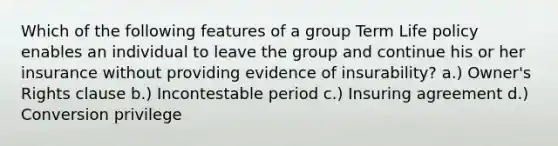 Which of the following features of a group Term Life policy enables an individual to leave the group and continue his or her insurance without providing evidence of insurability? a.) Owner's Rights clause b.) Incontestable period c.) Insuring agreement d.) Conversion privilege