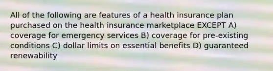 All of the following are features of a health insurance plan purchased on the health insurance marketplace EXCEPT A) coverage for emergency services B) coverage for pre-existing conditions C) dollar limits on essential benefits D) guaranteed renewability