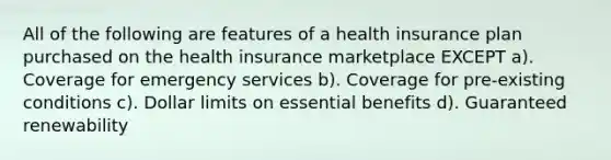 All of the following are features of a health insurance plan purchased on the health insurance marketplace EXCEPT a). Coverage for emergency services b). Coverage for pre-existing conditions c). Dollar limits on essential benefits d). Guaranteed renewability