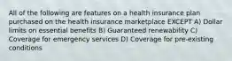 All of the following are features on a health insurance plan purchased on the health insurance marketplace EXCEPT A) Dollar limits on essential benefits B) Guaranteed renewability C) Coverage for emergency services D) Coverage for pre-existing conditions