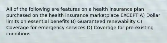 All of the following are features on a health insurance plan purchased on the health insurance marketplace EXCEPT A) Dollar limits on essential benefits B) Guaranteed renewability C) Coverage for emergency services D) Coverage for pre-existing conditions