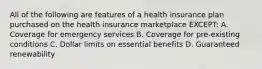 All of the following are features of a health insurance plan purchased on the health insurance marketplace EXCEPT: A. Coverage for emergency services B. Coverage for pre-existing conditions C. Dollar limits on essential benefits D. Guaranteed renewability