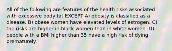 All of the following are features of the health risks associated with excessive body fat EXCEPT A) obesity is classified as a disease. B) obese women have elevated levels of estrogen. C) the risks are higher in black women than in white women. D) people with a BMI higher than 35 have a high risk of dying prematurely.