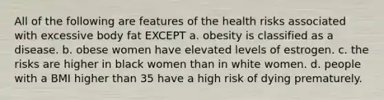 All of the following are features of the health risks associated with excessive body fat EXCEPT a. obesity is classified as a disease. b. obese women have elevated levels of estrogen. c. the risks are higher in black women than in white women. d. people with a BMI higher than 35 have a high risk of dying prematurely.