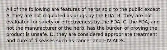 All of the following are features of herbs sold to the public except A. they are not regulated as drugs by the FDA. B. they are not evaluated for safety or effectiveness by the FDA. C. the FDA, and not the manufacturer of the herb, has the burden of proving the product is unsafe. D. they are considered appropriate treatment and cure of diseases such as cancer and HIV-AIDS.