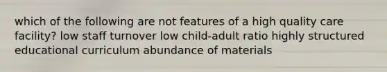 which of the following are not features of a high quality care facility? low staff turnover low child-adult ratio highly structured educational curriculum abundance of materials