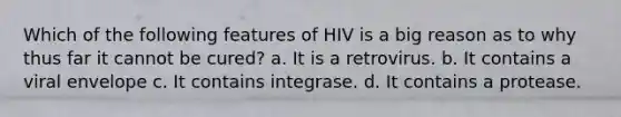 Which of the following features of HIV is a big reason as to why thus far it cannot be cured? a. It is a retrovirus. b. It contains a viral envelope c. It contains integrase. d. It contains a protease.